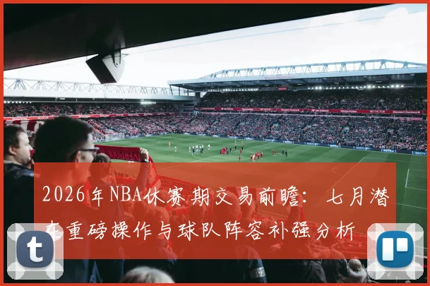 2026年NBA休赛期交易前瞻:七月潜在重磅操作与球队阵容补强分析