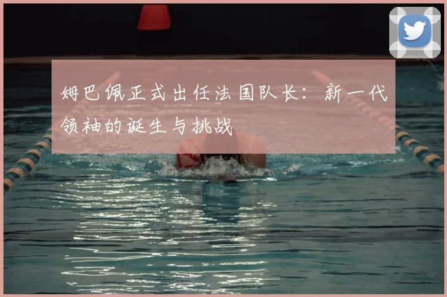 姆巴佩正式出任法国队长：新一代领袖的诞生与挑战