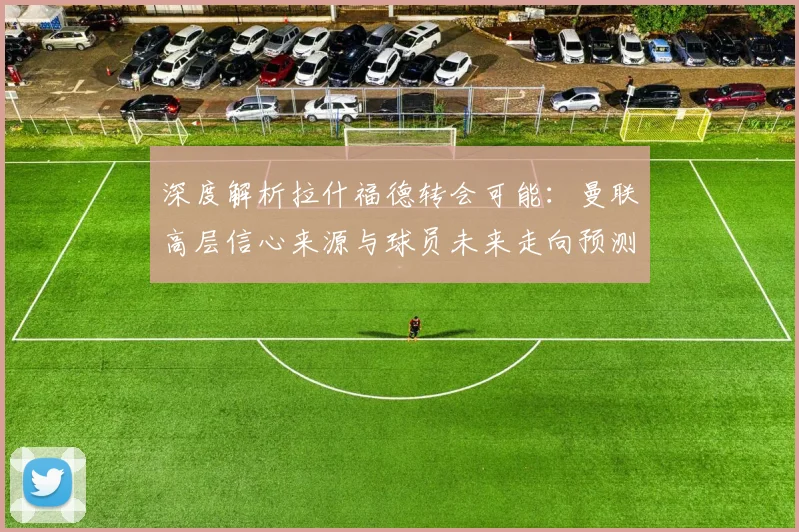 深度解析拉什福德转会可能:曼联高层信心来源与球员未来走向预测
