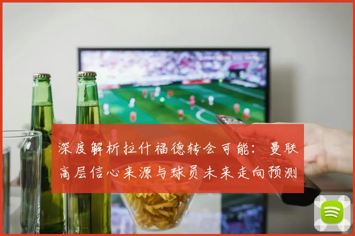 深度解析拉什福德转会可能：曼联高层信心来源与球员未来走向预测