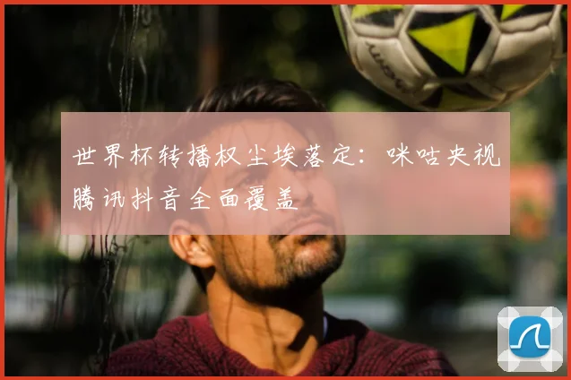 世界杯转播权尘埃落定：咪咕央视腾讯抖音全面覆盖