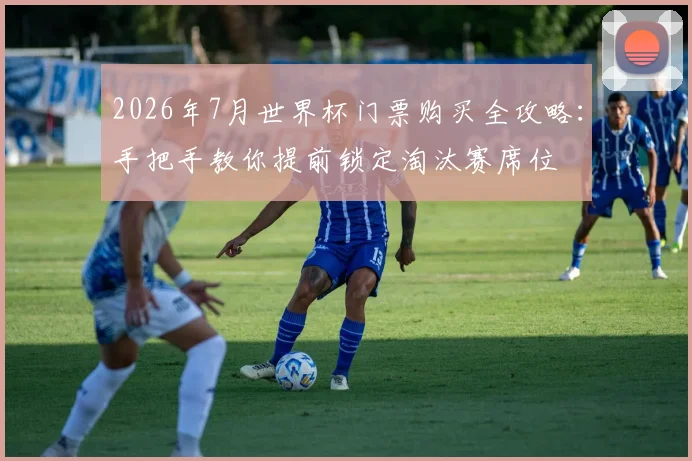 2026年7月世界杯门票购买全攻略:手把手教你提前锁定淘汰赛席位