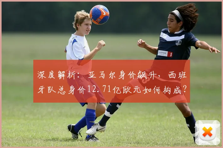 深度解析:亚马尔身价飙升,西班牙队总身价12.71亿欧元如何构成?