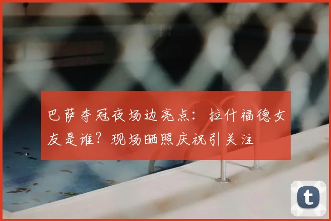 巴萨夺冠夜场边亮点：拉什福德女友是谁？现场晒照庆祝引关注