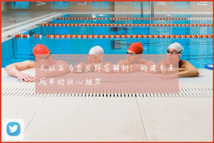 文班亚马首发阵容解析：构建未来冠军的核心框架
