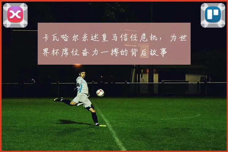 卡瓦哈尔亲述皇马信任危机，为世界杯席位奋力一搏的背后故事