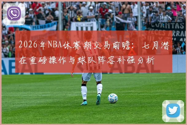 2026年NBA休赛期交易前瞻：七月潜在重磅操作与球队阵容补强分析